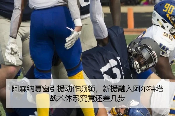 阿森纳夏窗引援动作频频，新援融入阿尔特塔战术体系究竟还差几步