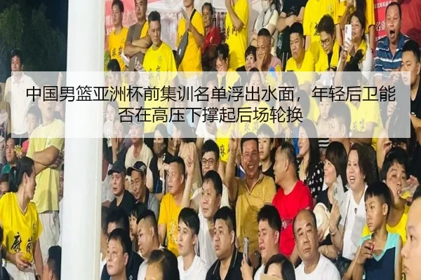中国男篮亚洲杯前集训名单浮出水面，年轻后卫能否在高压下撑起后场轮换