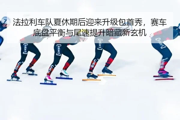 法拉利车队夏休期后迎来升级包首秀，赛车底盘平衡与尾速提升暗藏新玄机